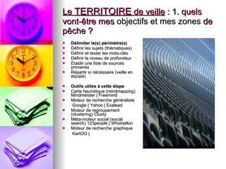Le  TERRITOIRE  de veille  : 1. quels vont-être mes  objectifs et mes zones  de pêche ?  Délimiter le(s) périmètre(s)  Définir les sujets (thématiques)  Définir et tester les mots-clés  Définir le niveau de profondeur  Etablir une liste de sources primaires  Répartir si nécessaire (veille en équipe)  Outils utiles à cette étape   Carte heuristique (mindmapping) Mindmeister | Freemind  Moteur de recherche généraliste   Google | Yahoo | Exalead  Moteur de regroupement (clustering) Clusty  Méta-moteur social (social search) 123people | Whostalkin  Moteur de recherche graphique   KartOO |   