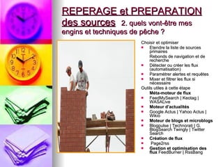 REPERAGE et PREPARATION des sources   2. quels vont-être mes engins et techniques de pêche ? Choisir et optimiser  Etendre la liste de sources primaires Rebonds de navigation et de recherche  Détecter ou créer les flux (automatisation)  Paramétrer alertes et requêtes  Mixer et filtrer les flux si nécessaire Outils utiles à cette étape  Méta-moteur de flux  FeedMySearch | Keotag | WASALive Moteur d’actualités   Google Actus | Yahoo Actus | Wikio  Moteur de blogs et microblogs   Blogpulse | Technorati | G. BlogSearch Twingly | Twitter Search  Création de flux Page2rss  Gestion et optimisation des flux  FeedBurner | RssBang  