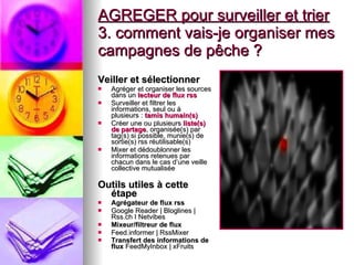 AGREGER pour surveiller et trier   3. comment vais-je organiser mes campagnes de pêche ? Veiller et sélectionner   Agréger et organiser les sources dans un  lecteur de flux rss   Surveiller et filtrer les informations, seul ou à plusieurs :  tamis humain(s)   Créer une ou plusieurs  liste(s)   de partage , organisée(s) par tag(s) si possible, munie(s) de sortie(s) rss réutilisable(s)  Mixer et dédoublonner les informations retenues par chacun dans le cas d’une veille collective mutualisée Outils utiles à cette étape  Agrégateur de flux rss Google Reader | Bloglines | Rss.ch I Netvibes Mixeur/filtreur de flux   Feed.informer | RssMixer Transfert des informations de flux  FeedMyInbox | xFruits   
