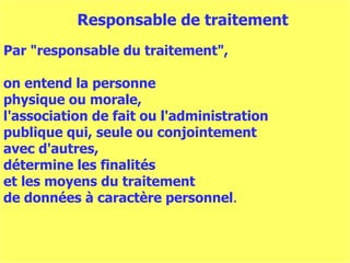 Par "responsable du traitement",  on entend la personne  physique ou morale,  l'association de fait ou l'administration  publique qui, seule ou conjointement  avec d'autres,  détermine les finalités  et les moyens du traitement  de données à caractère personnel . Responsable de traitement 