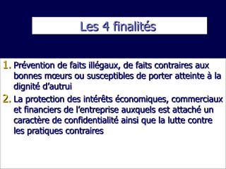 Les 4 finalités  Prévention de faits illégaux, de faits contraires aux bonnes mœurs ou susceptibles de porter atteinte à la dignité d’autrui La protection des intérêts économiques, commerciaux et financiers de l’entreprise auxquels est attaché un caractère de confidentialité ainsi que la lutte contre les pratiques contraires 
