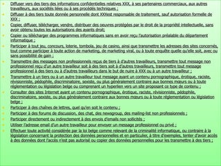 Diffuser vers des tiers des informations confidentielles relatives XXX, à ses partenaires commerciaux, aux autres travailleurs, aux sociétés liées ou à ses procédés techniques ; Diffuser à des tiers toute donnée personnelle dont XXXest responsable de traitement, sauf autorisation formelle de XXX ; Copier, diffuser, télécharger, vendre, distribuer des oeuvres protégées par le droit de la propriété intellectuelle, sans avoir obtenu toutes les autorisations des ayants droit; Copier ou télécharger des programmes informatiques sans en avoir reçu l’autorisation préalable du département informatique ; Participer à tout jeu, concours, loterie, tombola, jeu de casino, ainsi que transmettre les adresses des sites concernés, tout comme participer à toute action de marketing, de marketing viral, ou à toute enquête quelle qu’elle soit, avec ou sans possibilité de gain ; Transmettre des messages non professionnels reçus de tiers à d’autres travailleurs, transmettre tout message non professionnel reçu d’un autre travailleur soit à des tiers soit à d’autres travailleurs, transmettre tout message professionnel à des tiers ou à d’autres travailleurs dans le but de nuire à XXX ou à un autre travailleur ; Transmettre à un tiers ou à un autre travailleur tout message ayant un contenu pornographique, érotique, raciste, révisionniste, pédophile, discriminatoire, sexiste, ou plus généralement contraire aux bonnes mœurs ou à toute réglementation ou législation belge ou comprenant un hyperlien vers un site proposant ce type de contenu ; Consulter des sites Internet ayant un contenu pornographique, érotique, raciste, révisionniste, pédophile, discriminatoire, sexiste, ou plus généralement contraire aux bonnes mœurs ou à toute réglementation ou législation belge ; Participer à des chaînes de lettres, quel qu’en soit le contenu ; Participer à des forums de discussion, des chat, des newsgroup, des mailing-list non professionnels ; Participer directement ou indirectement à des envois d’emails non sollicités ; Utiliser l’adresse email d’un autre travailleur pour envoyer un message professionnel ou privé ; Effectuer toute activité considérée par la loi belge comme relevant de la criminalité informatique, ou contraire à la législation concernant la protection des données personnelles et en particulier, à titre d’exemples, tenter d’avoir accès à des données dont l’accès n’est pas autorisé ou copier des données personnelles pour les transmettre à des tiers ; 