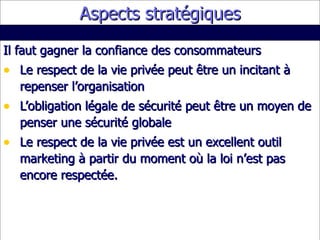 Aspects stratégiques Il faut gagner la confiance des consommateurs Le respect de la vie privée peut être un incitant à repenser l’organisation L’obligation légale de sécurité peut être un moyen de penser une sécurité globale Le respect de la vie privée est un excellent outil marketing à partir du moment où la loi n’est pas encore respectée. 