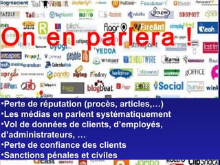 Quels sont les risques?
•Perte de réputation (procès, articles,…)
•Les médias en parlent systématiquement
•Vol de données de clients, d’employés,
d’administrateurs, …
•Perte de confiance des clients
•Sanctions pénales et civiles
•Perte de réputation (procès, articles,…)
•Les médias en parlent systématiquement
•Vol de données de clients, d’employés,
d’administrateurs, …
•Perte de confiance des clients
•Sanctions pénales et civiles
On en parlera !
 
