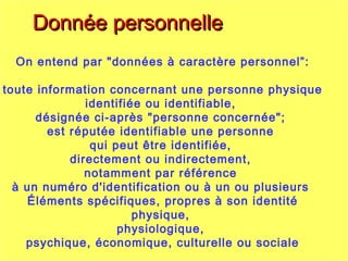 On entend par "données à caractère personnel”:
toute information concernant une personne physique
identifiée ou identifiable,
désignée ci-après "personne concernée";
est réputée identifiable une personne
qui peut être identifiée,
directement ou indirectement,
notamment par référence
à un numéro d'identification ou à un ou plusieurs
Éléments spécifiques, propres à son identité
physique,
physiologique,
psychique, économique, culturelle ou sociale
Donnée personnelleDonnée personnelle
 