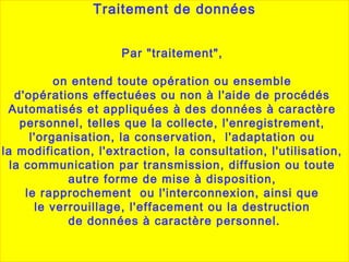 Par "traitement",
on entend toute opération ou ensemble
d'opérations effectuées ou non à l'aide de procédés
Automatisés et appliquées à des données à caractère
personnel, telles que la collecte, l'enregistrement,
l'organisation, la conservation, l'adaptation ou
la modification, l'extraction, la consultation, l'utilisation,
la communication par transmission, diffusion ou toute
autre forme de mise à disposition,
le rapprochement ou l'interconnexion, ainsi que
le verrouillage, l'effacement ou la destruction
de données à caractère personnel.
Traitement de données
 