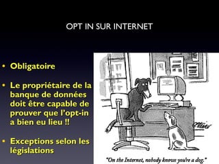 3030
• ObligatoireObligatoire
• Le propriétaire de laLe propriétaire de la
banque de donnéesbanque de données
doit être capable dedoit être capable de
prouver que l’opt-inprouver que l’opt-in
a bien eu lieu !!a bien eu lieu !!
• Exceptions selon lesExceptions selon les
législationslégislations
OPT IN SUR INTERNET
 