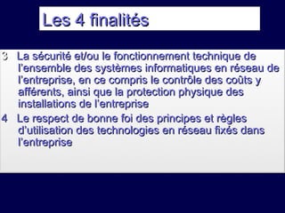 Les 4 finalitésLes 4 finalités
33 La sécurité et/ou le fonctionnement technique deLa sécurité et/ou le fonctionnement technique de
l’ensemble des systèmes informatiques en réseau del’ensemble des systèmes informatiques en réseau de
l’entreprise, en ce compris le contrôle des coûts yl’entreprise, en ce compris le contrôle des coûts y
afférents, ainsi que la protection physique desafférents, ainsi que la protection physique des
installations de l’entrepriseinstallations de l’entreprise
4 Le respect de bonne foi des principes et règles4 Le respect de bonne foi des principes et règles
d’utilisation des technologies en réseau fixés dansd’utilisation des technologies en réseau fixés dans
l’entreprisel’entreprise
 