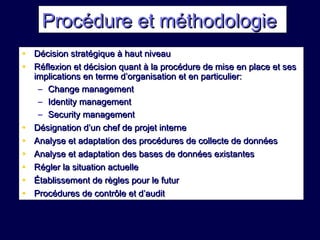 Procédure et méthodologieProcédure et méthodologie
• Décision stratégique à haut niveauDécision stratégique à haut niveau
• Réflexion et décision quant à la procédure de mise en place et sesRéflexion et décision quant à la procédure de mise en place et ses
implications en terme d’organisation et en particulier:implications en terme d’organisation et en particulier:
– Change managementChange management
– Identity managementIdentity management
– Security managementSecurity management
• Désignation d’un chef de projet interneDésignation d’un chef de projet interne
• Analyse et adaptation des procédures de collecte de donnéesAnalyse et adaptation des procédures de collecte de données
• Analyse et adaptation des bases de données existantesAnalyse et adaptation des bases de données existantes
• Régler la situation actuelleRégler la situation actuelle
• Établissement de règles pour le futurÉtablissement de règles pour le futur
• Procédures de contrôle et d’auditProcédures de contrôle et d’audit
 
