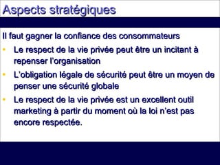 Aspects stratégiquesAspects stratégiques
Il faut gagner la confiance des consommateursIl faut gagner la confiance des consommateurs
• Le respect de la vie privée peut être un incitant àLe respect de la vie privée peut être un incitant à
repenser l’organisationrepenser l’organisation
• L’obligation légale de sécurité peut être un moyen deL’obligation légale de sécurité peut être un moyen de
penser une sécurité globalepenser une sécurité globale
• Le respect de la vie privée est un excellent outilLe respect de la vie privée est un excellent outil
marketing à partir du moment où la loi n’est pasmarketing à partir du moment où la loi n’est pas
encore respectée.encore respectée.
 