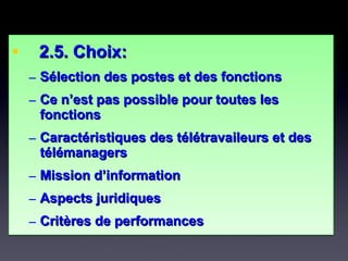 • 2.5. Choix:2.5. Choix:
– Sélection des postes et des fonctionsSélection des postes et des fonctions
– Ce n’est pas possible pour toutes lesCe n’est pas possible pour toutes les
fonctionsfonctions
– Caractéristiques des télétravaileurs et desCaractéristiques des télétravaileurs et des
télémanagerstélémanagers
– Mission d’informationMission d’information
– Aspects juridiquesAspects juridiques
– Critères de performancesCritères de performances
• 2.5. Choix:2.5. Choix:
– Sélection des postes et des fonctionsSélection des postes et des fonctions
– Ce n’est pas possible pour toutes lesCe n’est pas possible pour toutes les
fonctionsfonctions
– Caractéristiques des télétravaileurs et desCaractéristiques des télétravaileurs et des
télémanagerstélémanagers
– Mission d’informationMission d’information
– Aspects juridiquesAspects juridiques
– Critères de performancesCritères de performances
 