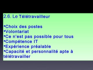 2.6. Le Télétravailleur
Choix des postes
Volontariat
Ce n’est pas possible pour tous
Compétence IT
Expérience préalable
Capacité et personnalité apte à
télétravailler
2.6. Le Télétravailleur
Choix des postes
Volontariat
Ce n’est pas possible pour tous
Compétence IT
Expérience préalable
Capacité et personnalité apte à
télétravailler
 