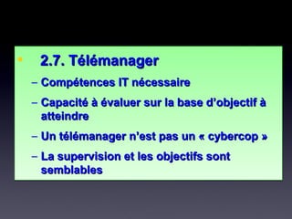 • 2.7. Télémanager2.7. Télémanager
– Compétences IT nécessaireCompétences IT nécessaire
– Capacité à évaluer sur la base d’objectif àCapacité à évaluer sur la base d’objectif à
atteindreatteindre
– Un télémanager n’est pas un « cybercop »Un télémanager n’est pas un « cybercop »
– La supervision et les objectifs sontLa supervision et les objectifs sont
semblablessemblables
• 2.7. Télémanager2.7. Télémanager
– Compétences IT nécessaireCompétences IT nécessaire
– Capacité à évaluer sur la base d’objectif àCapacité à évaluer sur la base d’objectif à
atteindreatteindre
– Un télémanager n’est pas un « cybercop »Un télémanager n’est pas un « cybercop »
– La supervision et les objectifs sontLa supervision et les objectifs sont
semblablessemblables
 