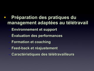 • Préparation des pratiques duPréparation des pratiques du
management adaptées au télétravailmanagement adaptées au télétravail
– Environnement et supportEnvironnement et support
– Évaluation des performancesÉvaluation des performances
– Formation et coachingFormation et coaching
– Feed-back et réajustementFeed-back et réajustement
– Caractéristiques des télétravailleursCaractéristiques des télétravailleurs
 