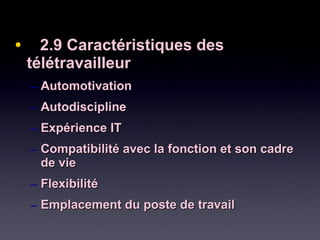 • 2.9 Caractéristiques des2.9 Caractéristiques des
télétravailleurtélétravailleur
– AutomotivationAutomotivation
– AutodisciplineAutodiscipline
– Expérience ITExpérience IT
– Compatibilité avec la fonction et son cadreCompatibilité avec la fonction et son cadre
de viede vie
– FlexibilitéFlexibilité
– Emplacement du poste de travailEmplacement du poste de travail
 