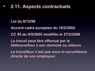 • 2.11. Aspects contractuels2.11. Aspects contractuels
• Loi du 6/12/96Loi du 6/12/96
• Accord cadre européen du 16/2/2002Accord cadre européen du 16/2/2002
• CC 85 du 9/9/2005 modifiée le 27/2/2008CC 85 du 9/9/2005 modifiée le 27/2/2008
– Le travail peut être effectué par leLe travail peut être effectué par le
télétravailleur à son domicile ou ailleurstélétravailleur à son domicile ou ailleurs
– Le travailleur n’est pas sous la surveillanceLe travailleur n’est pas sous la surveillance
directe de son employeurdirecte de son employeur
 