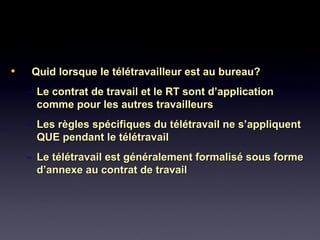 • Quid lorsque le télétravailleur est au bureau?Quid lorsque le télétravailleur est au bureau?
– Le contrat de travail et le RT sont d’applicationLe contrat de travail et le RT sont d’application
comme pour les autres travailleurscomme pour les autres travailleurs
– Les règles spécifiques du télétravail ne s’appliquentLes règles spécifiques du télétravail ne s’appliquent
QUE pendant le télétravailQUE pendant le télétravail
– Le télétravail est généralement formalisé sous formeLe télétravail est généralement formalisé sous forme
d’annexe au contrat de travaild’annexe au contrat de travail
 