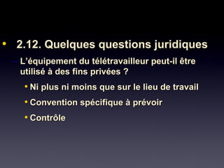 • 2.12. Quelques questions juridiques2.12. Quelques questions juridiques
– L’équipement du télétravailleur peut-il êtreL’équipement du télétravailleur peut-il être
utilisé à des fins privées ?utilisé à des fins privées ?
• Ni plus ni moins que sur le lieu de travailNi plus ni moins que sur le lieu de travail
• Convention spécifique à prévoirConvention spécifique à prévoir
• ContrôleContrôle
 