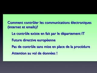 Comment contrôlerComment contrôler les communications électroniquesles communications électroniques
(internet et emails)?(internet et emails)?
Le contrôle existe en fait par le département ITLe contrôle existe en fait par le département IT
Future directive européenneFuture directive européenne
Pas de contrôle sans mise en place de la procédurePas de contrôle sans mise en place de la procédure
Attention au vol de données !Attention au vol de données !
Comment contrôlerComment contrôler les communications électroniquesles communications électroniques
(internet et emails)?(internet et emails)?
Le contrôle existe en fait par le département ITLe contrôle existe en fait par le département IT
Future directive européenneFuture directive européenne
Pas de contrôle sans mise en place de la procédurePas de contrôle sans mise en place de la procédure
Attention au vol de données !Attention au vol de données !
 