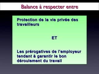 Balance à respecter entreBalance à respecter entre
Protection de la vie privée desProtection de la vie privée des
travailleurstravailleurs
ETET
Les prérogatives de l’employeurLes prérogatives de l’employeur
tendant à garantir le bontendant à garantir le bon
déroulement du travaildéroulement du travail
Protection de la vie privée desProtection de la vie privée des
travailleurstravailleurs
ETET
Les prérogatives de l’employeurLes prérogatives de l’employeur
tendant à garantir le bontendant à garantir le bon
déroulement du travaildéroulement du travail
 