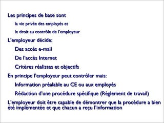 Les principes de base sontLes principes de base sont
la vie privée des employés etla vie privée des employés et
le droit au contrôle de l’employeurle droit au contrôle de l’employeur
L’employeur décide:L’employeur décide:
Des accès e-mailDes accès e-mail
De l’accès InternetDe l’accès Internet
Critères réalistes et objectifsCritères réalistes et objectifs
En principe l’employeur peut contrôler mais:En principe l’employeur peut contrôler mais:
Information préalable au CE ou aux employésInformation préalable au CE ou aux employés
Rédaction d’une procédure spécifique (Règlement de travail)Rédaction d’une procédure spécifique (Règlement de travail)
L’employeur doit être capable de démontrer que la procédure a bienL’employeur doit être capable de démontrer que la procédure a bien
été implémentée et que chacun a reçu l’informationété implémentée et que chacun a reçu l’information
 