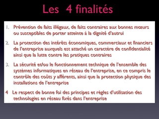 1.1. Prévention de faits illégaux, de faits contraires aux bonnes mœursPrévention de faits illégaux, de faits contraires aux bonnes mœurs
ou susceptibles de porter atteinte à la dignité d’autruiou susceptibles de porter atteinte à la dignité d’autrui
2.2. La protection des intérêts économiques, commerciaux et financiersLa protection des intérêts économiques, commerciaux et financiers
de l’entreprise auxquels est attaché un caractère de confidentialitéde l’entreprise auxquels est attaché un caractère de confidentialité
ainsi que la lutte contre les pratiques contrairesainsi que la lutte contre les pratiques contraires
3.3. La sécurité et/ou le fonctionnement technique de l’ensemble desLa sécurité et/ou le fonctionnement technique de l’ensemble des
systèmes informatiques en réseau de l’entreprise, en ce compris lesystèmes informatiques en réseau de l’entreprise, en ce compris le
contrôle des coûts y afférents, ainsi que la protection physique descontrôle des coûts y afférents, ainsi que la protection physique des
installations de l’entrepriseinstallations de l’entreprise
4 Le respect de bonne foi des principes et règles d’utilisation des4 Le respect de bonne foi des principes et règles d’utilisation des
technologies en réseau fixés dans l’entreprisetechnologies en réseau fixés dans l’entreprise
Les 4 finalitésLes 4 finalités
 