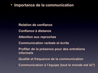 • Importance de la communicationImportance de la communication
– Relation de confianceRelation de confiance
– Confiance à distanceConfiance à distance
– Attention aux reprochesAttention aux reproches
– Communication verbale et écriteCommunication verbale et écrite
– Profiter de la présence pour des entretiensProfiter de la présence pour des entretiens
informelsinformels
– Qualité et fréquence de la communicationQualité et fréquence de la communication
– Communication à l’équipe (tout le monde est là?)Communication à l’équipe (tout le monde est là?)
 
