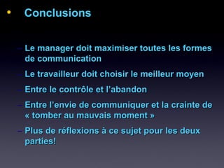 • ConclusionsConclusions
– Le manager doit maximiser toutes les formesLe manager doit maximiser toutes les formes
de communicationde communication
– Le travailleur doit choisir le meilleur moyenLe travailleur doit choisir le meilleur moyen
– Entre le contrôle et l’abandonEntre le contrôle et l’abandon
– Entre l’envie de communiquer et la crainte deEntre l’envie de communiquer et la crainte de
« tomber au mauvais moment »« tomber au mauvais moment »
– Plus de réflexions à ce sujet pour les deuxPlus de réflexions à ce sujet pour les deux
parties!parties!
 