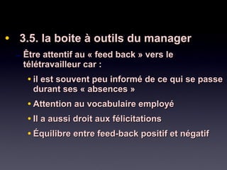 • 3.5. la boite à outils du manager3.5. la boite à outils du manager
– Être attentif au « feed back » vers leÊtre attentif au « feed back » vers le
télétravailleur car :télétravailleur car :
• il est souvent peu informé de ce qui se passeil est souvent peu informé de ce qui se passe
durant ses « absences »durant ses « absences »
• Attention au vocabulaire employéAttention au vocabulaire employé
• Il a aussi droit aux félicitationsIl a aussi droit aux félicitations
• Équilibre entre feed-back positif et négatifÉquilibre entre feed-back positif et négatif
 