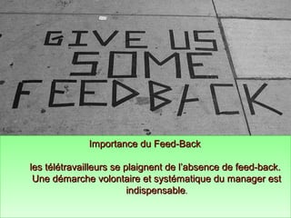 Importance du Feed-BackImportance du Feed-Back
les télétravailleurs se plaignent de l’absence de feed-back.les télétravailleurs se plaignent de l’absence de feed-back.
Une démarche volontaire et systématique du manager estUne démarche volontaire et systématique du manager est
indispensableindispensable..
Importance du Feed-BackImportance du Feed-Back
les télétravailleurs se plaignent de l’absence de feed-back.les télétravailleurs se plaignent de l’absence de feed-back.
Une démarche volontaire et systématique du manager estUne démarche volontaire et systématique du manager est
indispensableindispensable..
 