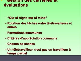 • Gestion des carrières etGestion des carrières et
évaluationsévaluations
– ““Out of sight, out of mind”Out of sight, out of mind”
– Rotation des tâches entre télétravaileurs etRotation des tâches entre télétravaileurs et
autresautres
– Formations communesFormations communes
– Critères d’appréciation communsCritères d’appréciation communs
– Chacun sa chanceChacun sa chance
– Un télétravailleur n’est pas un travailleur àUn télétravailleur n’est pas un travailleur à
temps partieltemps partiel
• Gestion des carrières etGestion des carrières et
évaluationsévaluations
– ““Out of sight, out of mind”Out of sight, out of mind”
– Rotation des tâches entre télétravaileurs etRotation des tâches entre télétravaileurs et
autresautres
– Formations communesFormations communes
– Critères d’appréciation communsCritères d’appréciation communs
– Chacun sa chanceChacun sa chance
– Un télétravailleur n’est pas un travailleur àUn télétravailleur n’est pas un travailleur à
temps partieltemps partiel
 