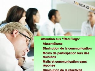 Attention aux “Red Flags”Attention aux “Red Flags”
AbsentéismeAbsentéisme
Diminution de la communicationDiminution de la communication
Moins de participation lors desMoins de participation lors des
réunionsréunions
Mails et communication sansMails et communication sans
réponseréponse
Attention aux “Red Flags”Attention aux “Red Flags”
AbsentéismeAbsentéisme
Diminution de la communicationDiminution de la communication
Moins de participation lors desMoins de participation lors des
réunionsréunions
Mails et communication sansMails et communication sans
réponseréponse
...
 