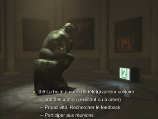• 3.6 La boite à outils du télétravailleur solitaire3.6 La boite à outils du télétravailleur solitaire
– Job description (existant ou à créer)Job description (existant ou à créer)
– Proactivité, Rechercher le feedbackProactivité, Rechercher le feedback
– Participer aux réunionsParticiper aux réunions
 