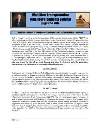 Walt Metz Transportation
                        Legal Developments Journal
                                        August 14, 2012


        NEW LAWSUITS AND INTEREST GROUP CONCERNS KEEP CSA CONTROVERSIES BREWING

Back in February I wrote a comprehensive review of Compliance, Safety, Accountability (“CSA”)1, the
safety compliance monitoring program administered by the Federal Motor Carrier Safety Administration
(“FMCSA”). The article included a summary of how the program started, where it stood then and where
it might be headed in the future. SEE, “CSA and Motor Carrier Safety Ratings: The Past, Present and
Future” published in JD Supra (February 9, 2012)2. I wrote my first update on CSA entitled “CSA Update
– The Continuing Struggle to Get Things Right” published in JD Supra, in April of 20123. My most recent
CSA update was published in the July, 2012 edition of The Transportation Lawyer, a quarterly legal
journal by the Transportation Lawyers of America, entitled “Recent Developments Show CSA Continues
to be a Work in Progress”4. At the conclusion of that latest article I said, that “[t]he implementation of
CSA will be ongoing for the near future … The process has already been much slower than many would
like, has not been without controversy and will likely generate new controversy. Stay tuned!” It did not
take long before the filing of two major lawsuits and other developments called for yet another
update article. CSA continues to be a controversial work in progress.

                                          THE NEW LAWSUITS

Two lawsuits were recently filed in the Federal Courts by groups challenging the validity of, proper use
of and interpretation of data generated under CSA and the related Pre-Employment Screening Program.
On July 19, 2012 a coalition of shippers, small trucking companies and brokers led by ASECTT sued the
FMCSA over the "guidance" the agency provided in May on the use of CSA data. In addition, on July 25,
2012 OOIDA filed a lawsuit challenging the accuracy of data in the driver violations database maintained
by the FMCSA under the Pre-Employment Screening Program.

                                          The ASECTT Lawsuit

The ASECTT lawsuit was filed before the U.S. Court of Appeals for the District of Columbia by a group of
small carriers and brokers, as well as individual companies, who are members of the Alliance for Safe,
Efficient and Competitive Truck Transportation (ASECTT). The suit challenges the agency’s issuance in
May of a Factsheet entitled “FMCSA Data — Information for Shippers, Brokers, and Insurers” and a
subsequent Power Point presentation entitled “Shipper and Insurer Briefing Addendum” intended to
supplement the previously issued Factsheet, both of which can be accessed on the agency’s “New
Resources Page.5” Shippers, Brokers and Insurers are encouraged to use these resources pursuant to a
notice posted by the FMCSA of “New Resources Available for Shippers, Brokers and Insurers,” on May
16, 2012.6




1|Page
 