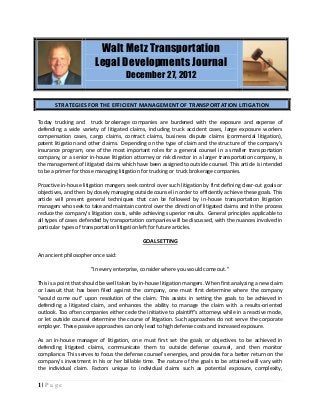 Walt Metz Transportation
                         Legal Developments Journal
                                      December 27, 2012


       STRATEGIES FOR THE EFFICIENT MANAGEMENT OF TRANSPORTATION LITIGATION

Today trucking and truck brokerage companies are burdened with the exposure and expense of
defending a wide variety of litigated claims, including truck accident cases, large exposure workers
compensation cases, cargo claims, contract claims, business dispute claims (commercial litigation),
patent litigation and other claims. Depending on the type of claim and the structure of the company’s
insurance program, one of the most important roles for a general counsel in a smaller transportation
company, or a senior in-house litigation attorney or risk director in a larger transportation company, is
the management of litigated claims which have been assigned to outside counsel. This article is intended
to be a primer for those managing litigation for trucking or truck brokerage companies.

Proactive in-house litigation mangers seek control over such litigation by first defining clear-cut goals or
objectives, and then by closely managing outside counsel in order to efficiently achieve these goals. This
article will present general techniques that can be followed by in-house transportation litigation
managers who seek to take and maintain control over the direction of litigated claims and in the process
reduce the company’s litigation costs, while achieving superior results. General principles applicable to
all types of cases defended by transportation companies will be discussed, with the nuances involved in
particular types of transportation litigation left for future articles.

                                              GOAL SETTING

An ancient philosopher once said:

                       "In every enterprise, consider where you would come out."

This is a point that should be well taken by in-house litigation mangers. When first analyzing a new claim
or lawsuit that has been filed against the company, one must first determine where the company
“would come out" upon resolution of the claim. This assists in setting the goals to be achieved in
defending a litigated claim, and enhances the ability to manage the claim with a results-oriented
outlook. Too often companies either cede the initiative to plaintiff’s attorneys while in a reactive mode,
or let outside counsel determine the course of litigation. Such approaches do not serve the corporate
employer. These passive approaches can only lead to high defense costs and increased exposure.

As an in-house manager of litigation, one must first set the goals or objectives to be achieved in
defending litigated claims, communicate them to outside defense counsel, and then monitor
compliance. This serves to focus the defense counsel’s energies, and provides for a better return on the
company’s investment in his or her billable time. The nature of the goals to be attained will vary with
the individual claim. Factors unique to individual claims such as potential exposure, complexity,

1|Page
 