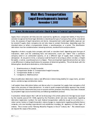 Walt Metz Transportation
                          Legal Developments Journal
                                        November 1, 2012


         Brokers, Warehousemen and Carriers Should Be Aware of Technical Legal Distinctions

Supply Chain companies will likely become surprised by significant, unexpected liability if they fail to
consider recognized technical legal distinctions classifying the type of company they will be considered
to be, for purposes of legal transactions and claims. Unexpected and costly legal liability exposure can
be created if supply chain companies do not take steps to protect themselves, depending upon the
intended status as either a transportation broker, a warehouseman, or a carrier. The classification
distinctions must be considered when reviewing contracts, standard forms and procedures.

Regardless of what a supply chain company calls itself, or considers itself, depending upon the type of
transaction, claim and the underlying facts and documents, courts can “deem” that a particular
company acted in an unintended capacity, or as a different type of supply chain company than
anticipated. At any point in time, a company could be found to be acting as either a broker, a freight
forwarder, a carrier, a warehouseman or a shipper. There are important legal distinctions that can make
a real difference in making classifications for purposes of determining liability. This article deals with the
following four classification distinctions, in the listed order:

    1.    Warehouseman vs. Freight Forwarder
    2.    Transportation Broker vs. Transportation Freight Forwarder
    3.    Transportation Broker vs. Carrier
    4.    Consignee vs. Warehouseman

These classification distinctions make a real difference in determining liability for cargo claims, accident
claims and demurrage and detention claims.

I will explain these distinctions below and discuss why it is important for supply chain companies of all
types to be conscious of these distinctions. In order to avoid unexpected liability exposure they should
make sure that the documents they issue or execute and the processes they follow, have been reviewed
by competent legal counsel and that they are following established protocol.

A somewhat related subject that I will not be discussing in this article pertains to the legal issues raised
by the recently passed H.R. 4348, signed by the President, which sets new requirements regarding
distinctive registration numbers for each Federal transportation authority issued to an entity (i.e.—
motor carrier, broker or freight forwarder), makes changes to requirements regarding authority license
renewals, sets new bonding requirements and establishes mandates for regulation of these types of
entities. This is known as the “Moving Ahead for Progress in the 21st Century Act.” The related issues
are beyond the scope of this article.



1|Page
 