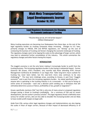 Walt Metz Transportation
                       Legal Developments Journal
                                     October 10, 2012


                      Legal/Regulatory Developments Are Changing
                          The Economic Landscape of Trucking

                         “The first thing we do, let's kill all the lawyers”.
                                      - William Shakespeare1

Many trucking executives are becoming true Shakespeare fans these days, as the cost of the
legal regulatory burden on trucking companies keeps increasing. Changes to U.S. laws,
primarily changes to FMCSA, EPA and NHTSA regulations, are “driving” up the cost of
conducting the business of trucking and forever changing the economic landscape of trucking.
The regulatory changes seem to be tipping the scales to the advantage of larger carriers, which
may lead to substantial further consolidation of the industry. This article summarizes the
regulatory changes and other factors having this impact.

                                         INTRODUCTION

The sluggish economy is not the only factor making it increasingly harder to profit from the
trucking business. The increasing regulatory burden is also having a substantial impact. Former
Governor Bill Graves, ATA’s President, very recently told those attending ATA’s Annual
Management Conference & Exhibition in Las Vegas that: “[t]he long-term macro outlook for
trucking has never been better, but the near-term micro view continues to be very
challenging.2” The near term challenge arises, according to Graves, in part from “sluggish
economy”3 and in part from the increasing regulatory burden. He stated specifically that “ …
anyone who is operating in the trucking industry is at a crossroads – in fact you’re facing an
entire series of crossroads – each one a decision point sending you in directions that will
ultimately determine success or failure, profitability or loss, growth or stagnation4.”

Graves specifically mentions CSA,5 but CSA is only one of many actual or proposed regulatory
changes posing a threat to trucking’s profitability. For a summary of CSA and its recent
developments, see this author’s previous articles6. This legal regulatory threat is definitely more
serious for smaller carriers, who are less able to shoulder the increasing burden and are likely
to have smaller profit margins to begin with.

Aside from CSA, various other legal regulatory changes and implementations are also tipping
the scales in favor of larger carriers, because of their impact of decreased efficiency or of

1|Page
 