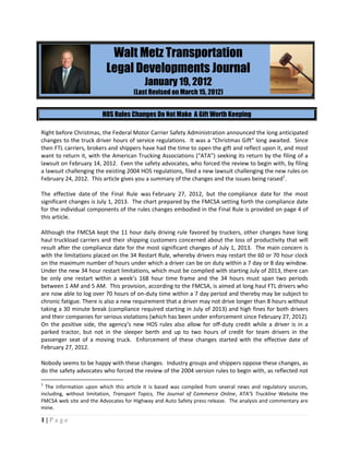 Walt Metz Transportation
                          Legal Developments Journal
                                         January 19, 2012
                                     (Last Revised on March 15, 2012)


                        HOS Rules Changes Do Not Make A Gift Worth Keeping

Right before Christmas, the Federal Motor Carrier Safety Administration announced the long anticipated
changes to the truck driver hours of service regulations. It was a “Christmas Gift” long awaited. Since
then FTL carriers, brokers and shippers have had the time to open the gift and reflect upon it, and most
want to return it, with the American Trucking Associations (“ATA”) seeking its return by the filing of a
lawsuit on February 14, 2012. Even the safety advocates, who forced the review to begin with, by filing
a lawsuit challenging the existing 2004 HOS regulations, filed a new lawsuit challenging the new rules on
February 24, 2012. This article gives you a summary of the changes and the issues being raised1.

The effective date of the Final Rule was February 27, 2012, but the compliance date for the most
significant changes is July 1, 2013. The chart prepared by the FMCSA setting forth the compliance date
for the individual components of the rules changes embodied in the Final Rule is provided on page 4 of
this article.

Although the FMCSA kept the 11 hour daily driving rule favored by truckers, other changes have long
haul truckload carriers and their shipping customers concerned about the loss of productivity that will
result after the compliance date for the most significant changes of July 1, 2013. The main concern is
with the limitations placed on the 34 Restart Rule, whereby drivers may restart the 60 or 70 hour clock
on the maximum number of hours under which a driver can be on duty within a 7 day or 8 day window.
Under the new 34 hour restart limitations, which must be complied with starting July of 2013, there can
be only one restart within a week’s 168 hour time frame and the 34 hours must span two periods
between 1 AM and 5 AM. This provision, according to the FMCSA, is aimed at long haul FTL drivers who
are now able to log over 70 hours of on-duty time within a 7 day period and thereby may be subject to
chronic fatigue. There is also a new requirement that a driver may not drive longer than 8 hours without
taking a 30 minute break (compliance required starting in July of 2013) and high fines for both drivers
and their companies for serious violations (which has been under enforcement since February 27, 2012).
On the positive side, the agency’s new HOS rules also allow for off-duty credit while a driver is in a
parked tractor, but not in the sleeper berth and up to two hours of credit for team drivers in the
passenger seat of a moving truck. Enforcement of these changes started with the effective date of
February 27, 2012.

Nobody seems to be happy with these changes. Industry groups and shippers oppose these changes, as
do the safety advocates who forced the review of the 2004 version rules to begin with, as reflected not

1
  The information upon which this article it is based was compiled from several news and regulatory sources,
including, without limitation, Transport Topics, The Journal of Commerce Online, ATA’S Truckline Website the
FMCSA web site and the Advocates for Highway and Auto Safety press release. The analysis and commentary are
mine.

1|Page
 