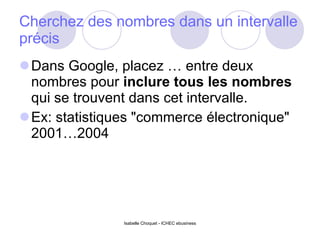 Cherchez des nombres dans un intervalle précis Dans Google, placez … entre deux nombres pour  inclure tous les nombres  qui se trouvent dans cet intervalle.  Ex: statistiques "commerce électronique" 2001…2004  Isabelle Choquet - ICHEC ebusiness 