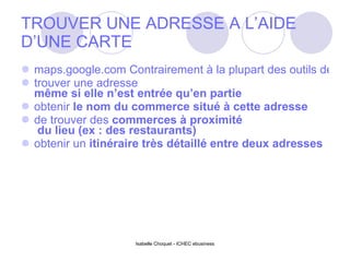 TROUVER UNE ADRESSE A L’AIDE D’UNE CARTE maps.google.com Contrairement à la plupart des outils de cartes que l’on retrouve habituellement sur Internet, Google Maps permet de :  trouver une adresse  même si elle n’est entrée qu’en partie   obtenir  le nom du commerce  situé à cette adresse  de trouver des  commerces à proximité  du lieu (ex : des restaurants)  obtenir un  itinéraire très détaillé  entre deux adresses  Isabelle Choquet - ICHEC ebusiness 