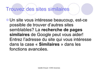 Trouvez des sites similaires Un site vous intéresse beaucoup, est-ce possible de trouver d’autres sites semblables? La  recherche de pages similaires  de Google peut vous aider! Entrez l’adresse du site qui vous intéresse dans la case «  Similaires  » dans les fonctions avancées. Isabelle Choquet - ICHEC ebusiness 