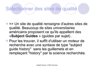 Sélectionner des sites de qualité => Un site de qualité renseigne d'autres sites de qualité. Beaucoup de sites universitaires américains proposent ce qu'ils appellent des « Subject Guides  » (guides par sujet) .  Pour les trouver, il suffit d'utiliser un moteur de recherche avec une syntaxe de type "subject guide history"  sans les guillemets et en remplaçant "history" par la science recherchée. Isabelle Choquet - ICHEC ebusiness 
