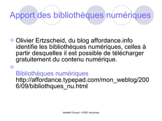 Apport des bibliothèques numériques Olivier Ertzscheid, du blog affordance.info identifie les bibliothèques numériques, celles à partir desquelles il est possible de télécharger gratuitement du contenu numérique.  Bibliothèques numériques http://affordance.typepad.com/mon_weblog/2006/09/bibliothques_nu.html Isabelle Choquet - ICHEC ebusiness 