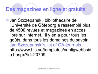Des magazines en ligne et gratuits Jan Szczepanski, bibliothécaire de l'Université de Göteborg a rassemblé plus de 4500 revues et magazines en accès libre sur Internet.  Il y en a pour tous les goûts, dans tous les domaines du savoir. Jan Szczepanski's list of OA-journals http://www.his.se/templates/vanligwebbsida1.aspx?id=20709 Isabelle Choquet - ICHEC ebusiness 