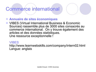 Commerce international Annuaire de sites économiques VIBES (Virtual International Business & Economic Sources) rassemble plus de 3000 sites consacrés au commerce international.  On y trouve également des articles et des données statistiques. Une ressource exceptionnelle ! VIBES http://www.learnwebskills.com/company/intern02.html Langue: anglais Isabelle Choquet - ICHEC ebusiness 