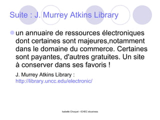 Suite :  J. Murrey Atkins Library   un annuaire de ressources électroniques dont certaines sont majeures,notamment dans le domaine du commerce. Certaines sont payantes, d'autres gratuites. Un site à conserver dans ses favoris ! J. Murrey Atkins Library :  http://library.uncc.edu/electronic/   Isabelle Choquet - ICHEC ebusiness 