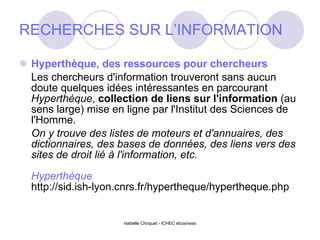 RECHERCHES SUR L’INFORMATION Hyperthèque, des ressources pour chercheurs Les chercheurs d'information trouveront sans aucun doute quelques idées intéressantes en parcourant  Hyperthèque ,  collection de liens sur l'information  (au sens large) mise en ligne par l'Institut des Sciences de l'Homme.   On y trouve des listes de moteurs et d'annuaires, des dictionnaires, des bases de données, des liens vers des sites de droit lié à l'information, etc. Hyperthèque http://sid.ish-lyon.cnrs.fr/hypertheque/hypertheque.php Isabelle Choquet - ICHEC ebusiness 