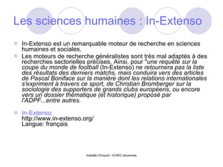 Les sciences humaines : In-Extenso In-Extenso est un remarquable moteur de recherche en sciences humaines et sociales. Les moteurs de recherche généralistes sont très mal adaptés à des recherches sectorielles précises. Ainsi, pour " une requête sur la coupe du monde de football  (In-Extenso)  ne retournera pas la liste des résultats des derniers matchs, mais conduira vers des articles de Pascal Boniface sur la manière dont les relations internationales s'expriment à travers ce sport, de Christian Bromberger sur la sociologie des supporters de grands clubs européens, ou encore vers un dossier thématique (et historique) proposé par l'ADPF...entre autres. In-Extenso http://www.in-extenso.org/ Langue: français Isabelle Choquet - ICHEC ebusiness 