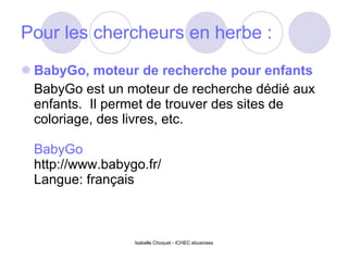 Pour les chercheurs en herbe : BabyGo, moteur de recherche pour enfants BabyGo est un moteur de recherche dédié aux enfants.  Il permet de trouver des sites de coloriage, des livres, etc. BabyGo http://www.babygo.fr/ Langue: français Isabelle Choquet - ICHEC ebusiness 