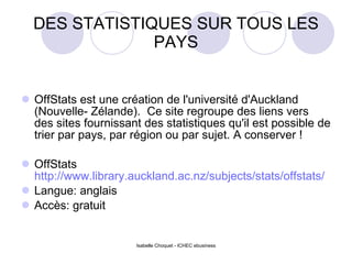 DES STATISTIQUES SUR TOUS LES PAYS OffStats est une création de l'université d'Auckland (Nouvelle- Zélande).  Ce site regroupe des liens vers des sites fournissant des statistiques qu'il est possible de trier par pays, par région ou par sujet. A conserver ! OffStats  http://www.library.auckland.ac.nz/subjects/stats/offstats/ Langue: anglais Accès: gratuit Isabelle Choquet - ICHEC ebusiness 